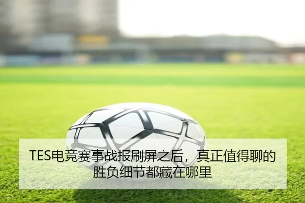 TES电竞赛事战报刷屏之后，真正值得聊的胜负细节都藏在哪里