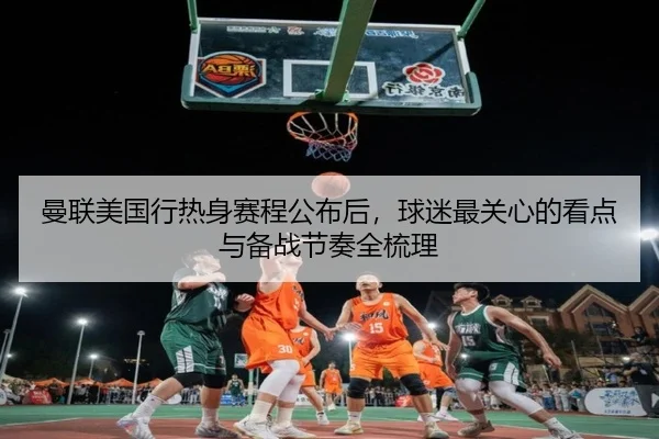曼联美国行热身赛程公布后，球迷最关心的看点与备战节奏全梳理